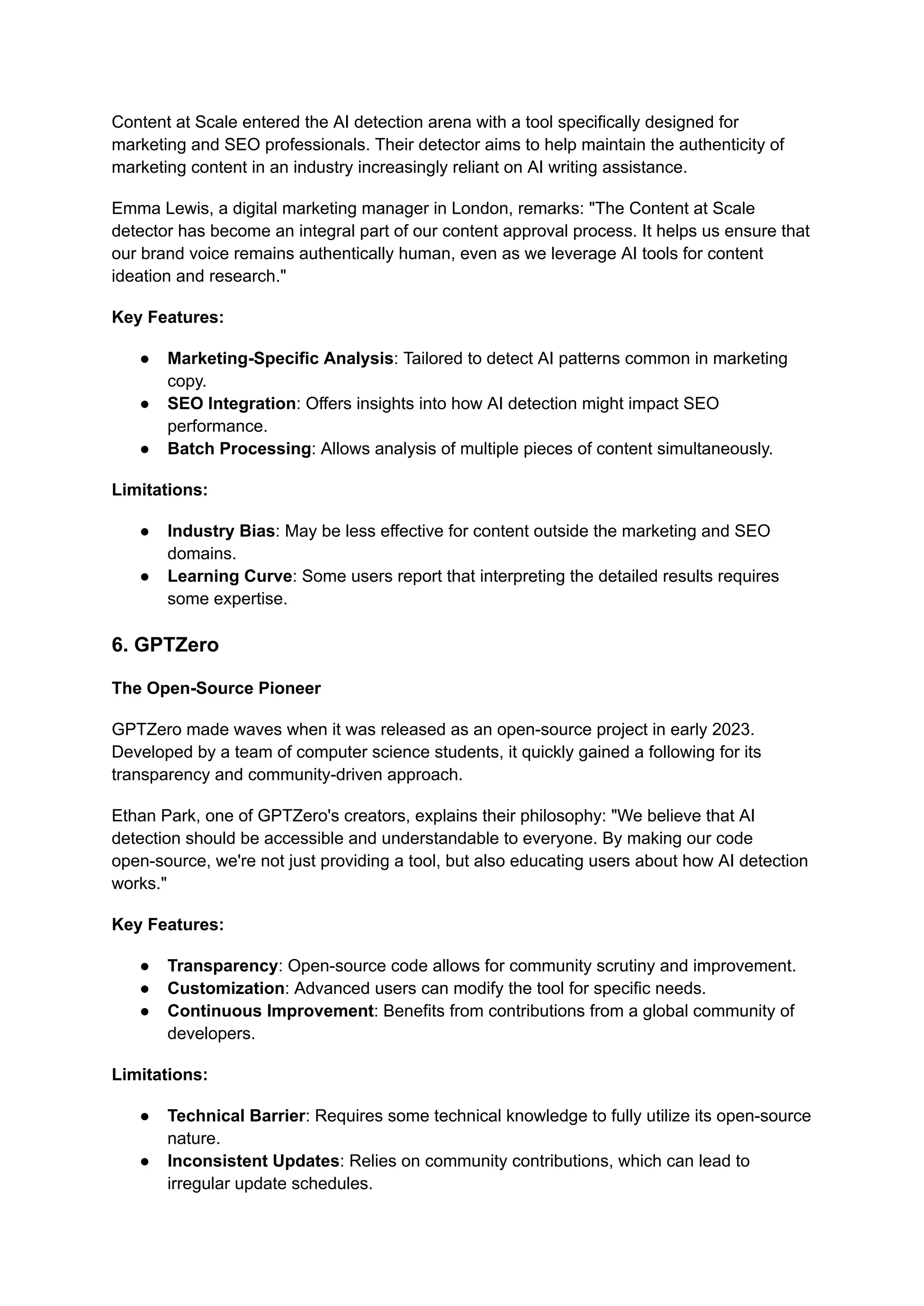 Content at Scale entered the AI detection arena with a tool specifically designed for
marketing and SEO professionals. Their detector aims to help maintain the authenticity of
marketing content in an industry increasingly reliant on AI writing assistance.
Emma Lewis, a digital marketing manager in London, remarks: "The Content at Scale
detector has become an integral part of our content approval process. It helps us ensure that
our brand voice remains authentically human, even as we leverage AI tools for content
ideation and research."
Key Features:
● Marketing-Specific Analysis: Tailored to detect AI patterns common in marketing
copy.
● SEO Integration: Offers insights into how AI detection might impact SEO
performance.
● Batch Processing: Allows analysis of multiple pieces of content simultaneously.
Limitations:
● Industry Bias: May be less effective for content outside the marketing and SEO
domains.
● Learning Curve: Some users report that interpreting the detailed results requires
some expertise.
6. GPTZero
The Open-Source Pioneer
GPTZero made waves when it was released as an open-source project in early 2023.
Developed by a team of computer science students, it quickly gained a following for its
transparency and community-driven approach.
Ethan Park, one of GPTZero's creators, explains their philosophy: "We believe that AI
detection should be accessible and understandable to everyone. By making our code
open-source, we're not just providing a tool, but also educating users about how AI detection
works."
Key Features:
● Transparency: Open-source code allows for community scrutiny and improvement.
● Customization: Advanced users can modify the tool for specific needs.
● Continuous Improvement: Benefits from contributions from a global community of
developers.
Limitations:
● Technical Barrier: Requires some technical knowledge to fully utilize its open-source
nature.
● Inconsistent Updates: Relies on community contributions, which can lead to
irregular update schedules.
 