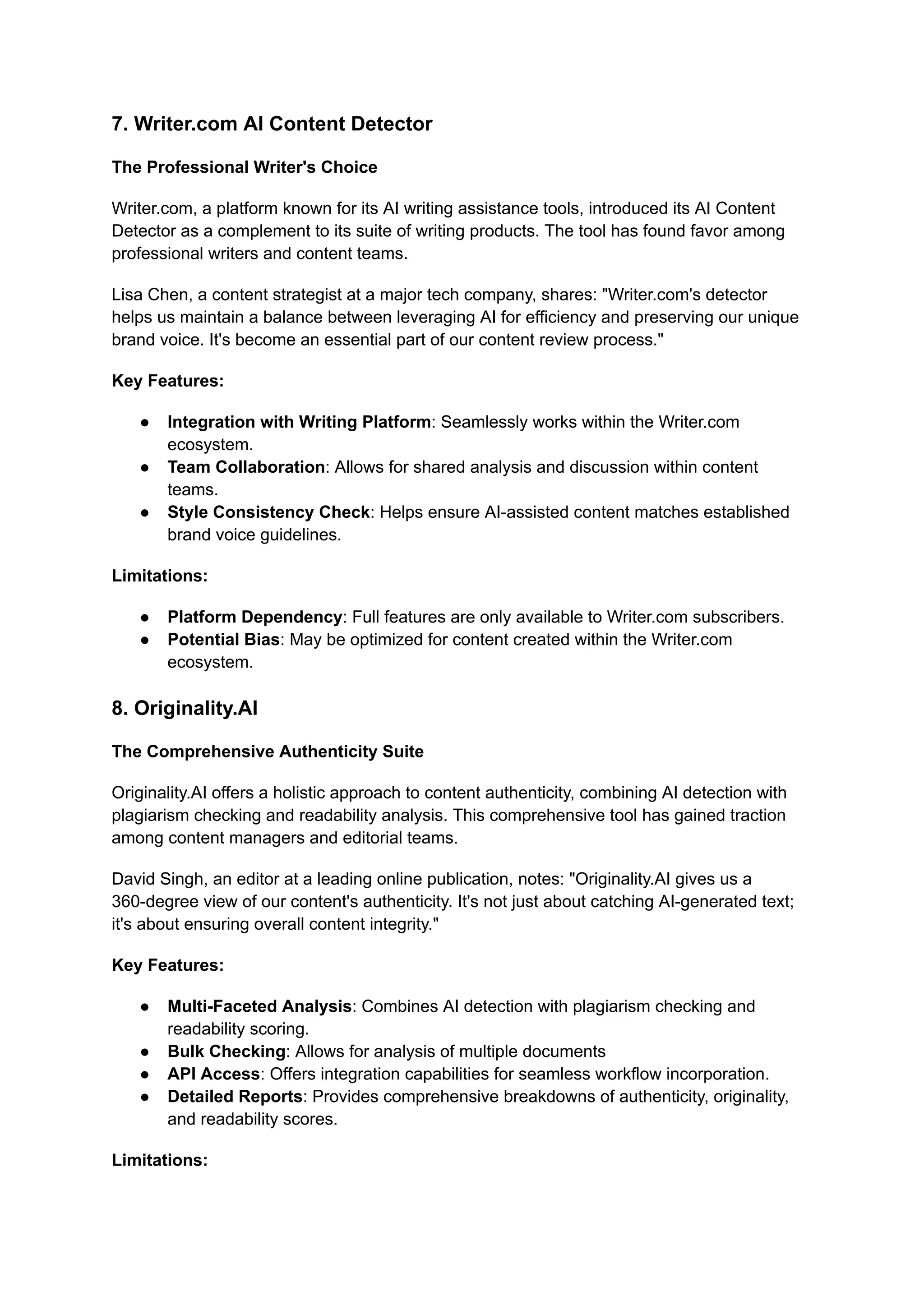 7. Writer.com AI Content Detector
The Professional Writer's Choice
Writer.com, a platform known for its AI writing assistance tools, introduced its AI Content
Detector as a complement to its suite of writing products. The tool has found favor among
professional writers and content teams.
Lisa Chen, a content strategist at a major tech company, shares: "Writer.com's detector
helps us maintain a balance between leveraging AI for efficiency and preserving our unique
brand voice. It's become an essential part of our content review process."
Key Features:
● Integration with Writing Platform: Seamlessly works within the Writer.com
ecosystem.
● Team Collaboration: Allows for shared analysis and discussion within content
teams.
● Style Consistency Check: Helps ensure AI-assisted content matches established
brand voice guidelines.
Limitations:
● Platform Dependency: Full features are only available to Writer.com subscribers.
● Potential Bias: May be optimized for content created within the Writer.com
ecosystem.
8. Originality.AI
The Comprehensive Authenticity Suite
Originality.AI offers a holistic approach to content authenticity, combining AI detection with
plagiarism checking and readability analysis. This comprehensive tool has gained traction
among content managers and editorial teams.
David Singh, an editor at a leading online publication, notes: "Originality.AI gives us a
360-degree view of our content's authenticity. It's not just about catching AI-generated text;
it's about ensuring overall content integrity."
Key Features:
● Multi-Faceted Analysis: Combines AI detection with plagiarism checking and
readability scoring.
● Bulk Checking: Allows for analysis of multiple documents
● API Access: Offers integration capabilities for seamless workflow incorporation.
● Detailed Reports: Provides comprehensive breakdowns of authenticity, originality,
and readability scores.
Limitations:
 