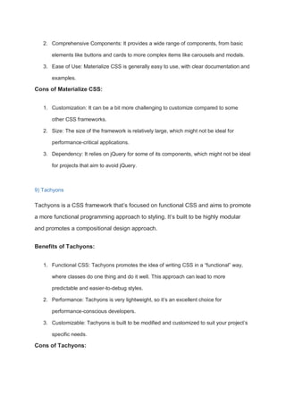 2. Comprehensive Components: It provides a wide range of components, from basic
elements like buttons and cards to more complex items like carousels and modals.
3. Ease of Use: Materialize CSS is generally easy to use, with clear documentation and
examples.
Cons of Materialize CSS:
1. Customization: It can be a bit more challenging to customize compared to some
other CSS frameworks.
2. Size: The size of the framework is relatively large, which might not be ideal for
performance-critical applications.
3. Dependency: It relies on jQuery for some of its components, which might not be ideal
for projects that aim to avoid jQuery.
9) Tachyons
Tachyons is a CSS framework that’s focused on functional CSS and aims to promote
a more functional programming approach to styling. It’s built to be highly modular
and promotes a compositional design approach.
Benefits of Tachyons:
1. Functional CSS: Tachyons promotes the idea of writing CSS in a “functional” way,
where classes do one thing and do it well. This approach can lead to more
predictable and easier-to-debug styles.
2. Performance: Tachyons is very lightweight, so it’s an excellent choice for
performance-conscious developers.
3. Customizable: Tachyons is built to be modified and customized to suit your project’s
specific needs.
Cons of Tachyons:
 