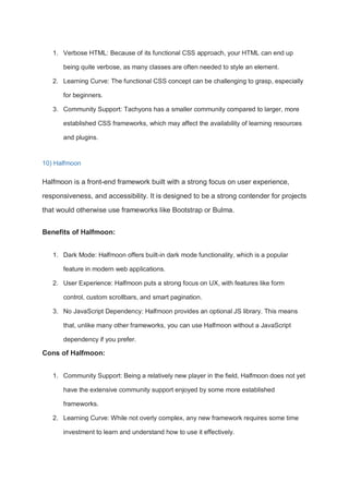 1. Verbose HTML: Because of its functional CSS approach, your HTML can end up
being quite verbose, as many classes are often needed to style an element.
2. Learning Curve: The functional CSS concept can be challenging to grasp, especially
for beginners.
3. Community Support: Tachyons has a smaller community compared to larger, more
established CSS frameworks, which may affect the availability of learning resources
and plugins.
10) Halfmoon
Halfmoon is a front-end framework built with a strong focus on user experience,
responsiveness, and accessibility. It is designed to be a strong contender for projects
that would otherwise use frameworks like Bootstrap or Bulma.
Benefits of Halfmoon:
1. Dark Mode: Halfmoon offers built-in dark mode functionality, which is a popular
feature in modern web applications.
2. User Experience: Halfmoon puts a strong focus on UX, with features like form
control, custom scrollbars, and smart pagination.
3. No JavaScript Dependency: Halfmoon provides an optional JS library. This means
that, unlike many other frameworks, you can use Halfmoon without a JavaScript
dependency if you prefer.
Cons of Halfmoon:
1. Community Support: Being a relatively new player in the field, Halfmoon does not yet
have the extensive community support enjoyed by some more established
frameworks.
2. Learning Curve: While not overly complex, any new framework requires some time
investment to learn and understand how to use it effectively.
 