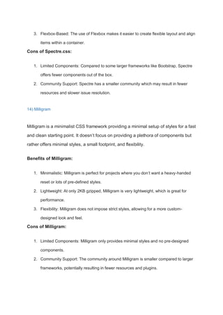 3. Flexbox-Based: The use of Flexbox makes it easier to create flexible layout and align
items within a container.
Cons of Spectre.css:
1. Limited Components: Compared to some larger frameworks like Bootstrap, Spectre
offers fewer components out of the box.
2. Community Support: Spectre has a smaller community which may result in fewer
resources and slower issue resolution.
14) Milligram
Milligram is a minimalist CSS framework providing a minimal setup of styles for a fast
and clean starting point. It doesn’t focus on providing a plethora of components but
rather offers minimal styles, a small footprint, and flexibility.
Benefits of Milligram:
1. Minimalistic: Milligram is perfect for projects where you don’t want a heavy-handed
reset or lots of pre-defined styles.
2. Lightweight: At only 2KB gzipped, Milligram is very lightweight, which is great for
performance.
3. Flexibility: Milligram does not impose strict styles, allowing for a more custom-
designed look and feel.
Cons of Milligram:
1. Limited Components: Milligram only provides minimal styles and no pre-designed
components.
2. Community Support: The community around Milligram is smaller compared to larger
frameworks, potentially resulting in fewer resources and plugins.
 
