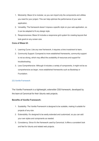 1. Modularity: Blaze UI is modular, so you can import only the components and utilities
you need for your project. This can help optimize the performance of your web
application.
2. Versatility: The framework doesn’t impose a specific style on your web application, so
it can be adapted to fit any design style.
3. Responsiveness: Blaze UI includes a responsive grid system for creating layouts that
look good on any screen size.
Cons of Blaze UI:
1. Learning Curve: Like any new framework, it requires a time investment to learn.
2. Community Support: Compared to more established frameworks, community support
is not as strong, which may affect the availability of resources and support for
troubleshooting.
3. Less Comprehensive: Although it includes a variety of components, it might not be as
comprehensive as larger, more established frameworks such as Bootstrap or
Foundation.
23) Vanilla Framework
The Vanilla Framework is a lightweight, extensible CSS framework, developed by
the team at Canonical for their Ubuntu web projects.
Benefits of Vanilla Framework:
1. Scalability: The Vanilla Framework is designed to be scalable, making it suitable for
projects of any size.
2. Extensibility: It’s designed to be easily extended and customized, so you can add
your own styles and components as needed.
3. Consistency: Since it’s the framework used by Canonical, it offers a consistent look
and feel for Ubuntu and related web projects.
 