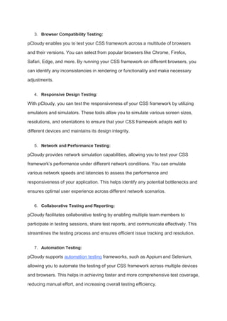3. Browser Compatibility Testing:
pCloudy enables you to test your CSS framework across a multitude of browsers
and their versions. You can select from popular browsers like Chrome, Firefox,
Safari, Edge, and more. By running your CSS framework on different browsers, you
can identify any inconsistencies in rendering or functionality and make necessary
adjustments.
4. Responsive Design Testing:
With pCloudy, you can test the responsiveness of your CSS framework by utilizing
emulators and simulators. These tools allow you to simulate various screen sizes,
resolutions, and orientations to ensure that your CSS framework adapts well to
different devices and maintains its design integrity.
5. Network and Performance Testing:
pCloudy provides network simulation capabilities, allowing you to test your CSS
framework’s performance under different network conditions. You can emulate
various network speeds and latencies to assess the performance and
responsiveness of your application. This helps identify any potential bottlenecks and
ensures optimal user experience across different network scenarios.
6. Collaborative Testing and Reporting:
pCloudy facilitates collaborative testing by enabling multiple team members to
participate in testing sessions, share test reports, and communicate effectively. This
streamlines the testing process and ensures efficient issue tracking and resolution.
7. Automation Testing:
pCloudy supports automation testing frameworks, such as Appium and Selenium,
allowing you to automate the testing of your CSS framework across multiple devices
and browsers. This helps in achieving faster and more comprehensive test coverage,
reducing manual effort, and increasing overall testing efficiency.
 