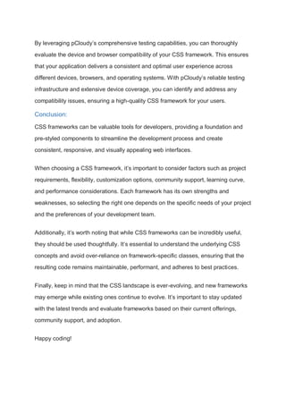 By leveraging pCloudy’s comprehensive testing capabilities, you can thoroughly
evaluate the device and browser compatibility of your CSS framework. This ensures
that your application delivers a consistent and optimal user experience across
different devices, browsers, and operating systems. With pCloudy’s reliable testing
infrastructure and extensive device coverage, you can identify and address any
compatibility issues, ensuring a high-quality CSS framework for your users.
Conclusion:
CSS frameworks can be valuable tools for developers, providing a foundation and
pre-styled components to streamline the development process and create
consistent, responsive, and visually appealing web interfaces.
When choosing a CSS framework, it’s important to consider factors such as project
requirements, flexibility, customization options, community support, learning curve,
and performance considerations. Each framework has its own strengths and
weaknesses, so selecting the right one depends on the specific needs of your project
and the preferences of your development team.
Additionally, it’s worth noting that while CSS frameworks can be incredibly useful,
they should be used thoughtfully. It’s essential to understand the underlying CSS
concepts and avoid over-reliance on framework-specific classes, ensuring that the
resulting code remains maintainable, performant, and adheres to best practices.
Finally, keep in mind that the CSS landscape is ever-evolving, and new frameworks
may emerge while existing ones continue to evolve. It’s important to stay updated
with the latest trends and evaluate frameworks based on their current offerings,
community support, and adoption.
Happy coding!
 