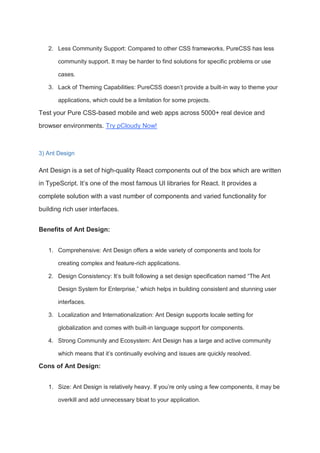 2. Less Community Support: Compared to other CSS frameworks, PureCSS has less
community support. It may be harder to find solutions for specific problems or use
cases.
3. Lack of Theming Capabilities: PureCSS doesn’t provide a built-in way to theme your
applications, which could be a limitation for some projects.
Test your Pure CSS-based mobile and web apps across 5000+ real device and
browser environments. Try pCloudy Now!
3) Ant Design
Ant Design is a set of high-quality React components out of the box which are written
in TypeScript. It’s one of the most famous UI libraries for React. It provides a
complete solution with a vast number of components and varied functionality for
building rich user interfaces.
Benefits of Ant Design:
1. Comprehensive: Ant Design offers a wide variety of components and tools for
creating complex and feature-rich applications.
2. Design Consistency: It’s built following a set design specification named “The Ant
Design System for Enterprise,” which helps in building consistent and stunning user
interfaces.
3. Localization and Internationalization: Ant Design supports locale setting for
globalization and comes with built-in language support for components.
4. Strong Community and Ecosystem: Ant Design has a large and active community
which means that it’s continually evolving and issues are quickly resolved.
Cons of Ant Design:
1. Size: Ant Design is relatively heavy. If you’re only using a few components, it may be
overkill and add unnecessary bloat to your application.
 