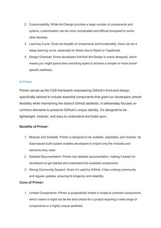 2. Customizability: While Ant Design provides a large number of components and
options, customization can be more complicated and difficult compared to some
other libraries.
3. Learning Curve: Given its breadth of components and functionality, there can be a
steep learning curve, especially for those new to React or TypeScript.
4. Design Overload: Some developers find that Ant Design is overly designed, which
means you might spend time overriding styles to achieve a simpler or more brand-
specific aesthetic.
4) Primer
Primer serves as the CSS framework empowering GitHub’s front-end design,
specifically tailored to include essential components that grant our developers utmost
flexibility while maintaining the distinct GitHub aesthetic. It deliberately focuses on
common elements to preserve GitHub’s unique identity. It’s designed to be
lightweight, modular, and easy to understand and build upon.
Benefits of Primer:
1. Modular and Scalable: Primer is designed to be scalable, adaptable, and modular. Its
Sass-based build system enables developers to import only the modules and
elements they need.
2. Detailed Documentation: Primer has detailed documentation, making it easier for
developers to get started and understand the available components.
3. Strong Community Support: Given it’s used by GitHub, it has a strong community
and regular updates, ensuring its longevity and reliability.
Cons of Primer:
1. Limited Components: Primer is purposefully limited in scope to common components,
which means it might not be the best choice for a project requiring a wide range of
components or a highly unique aesthetic.
 