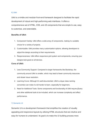 6) UIkit
UIkit is a nimble and modular front-end framework designed to facilitate the rapid
development of robust and high-performing web interfaces. It offers a
comprehensive set of HTML, CSS, and JS components that are simple to use, easy
to customize, and extendable.
Benefits of UIkit:
1. Component Variety: UIkit offers a wide array of components, making it a suitable
choice for a variety of projects.
2. Customizable: UIkit provides many customization options, allowing developers to
adjust the design according to their requirements.
3. Responsiveness: UIkit offers responsive grid system and components, ensuring your
designs look good on all devices.
Cons of UIkit:
1. Less Community Support: Compared to larger frameworks like Bootstrap, the
community around UIkit is smaller, which may lead to fewer community resources
and slower issue resolution.
2. Learning Curve: Although it’s well-documented, UIkit’s unique class naming
convention can make it a bit harder to learn, especially for beginners.
3. Need for Additional Tools: Some components and functionality of UIkit require jQuery
and other additional tools to be included, which can increase complexity and affect
performance.
7) Semantic UI
Semantic UI is a development framework that simplifies the creation of visually
appealing and responsive layouts by utilizing HTML structures that are intuitive and
easy for humans to understand. Its goal is to make the UI building process more
 