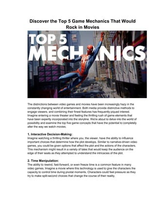 Discover the Top 5 Game Mechanics That Would
Rock in Movies
The distinctions between video games and movies have been increasingly hazy in the
constantly changing world of entertainment. Both media provide distinctive methods to
engage viewers, and combining their finest features has frequently piqued interest.
Imagine entering a movie theater and feeling the thrilling rush of game elements that
have been expertly incorporated into the storyline. We're about to delve into the world of
possibility and examine the top five game concepts that have the potential to completely
alter the way we watch movies.
1. Interactive Decision-Making:
Imagine watching a thrilling thriller where you, the viewer, have the ability to influence
important choices that determine how the plot develops. Similar to narrative-driven video
games, you could be given options that affect the plot and the actions of the characters.
This mechanism might result in a variety of tales that would keep the audience on the
edge of their seats as they attempted to understand the intricacies of the plot.
2. Time Manipulation:
The ability to rewind, fast-forward, or even freeze time is a common feature in many
video games. Imagine a movie where this technology is used to give the characters the
capacity to control time during pivotal moments. Characters could feel pressure as they
try to make split-second choices that change the course of their reality.
 