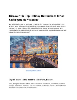 Discover the Top Holiday Destinations for an
Unforgettable Vacation"
The holidays are a time for family and friends, but they can also be an opportunity to travel.
Whether you're planning a trip for yourself or if you want to show your family where the best
places to visit in the world are, this guide will help you find the perfect destination. We've
compiled all of our research into one easy-to-use resource so that anyone can discover the best
holiday destinations on their own!
Vacation packages to Paris
Top 10 places in the world to visit-Paris, France
Paris, the capital of France and one of the world's most visited cities, is also home to some of
Europe's most famous landmarks. One such landmark is The Eiffel Tower--a structure that has
become an icon for Parisians and tourists alike.
 