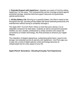 4. Extended Support with AppleCare+: Upgrade your peace of mind by adding
AppleCare+ for two years. This comprehensive service coverage protects against
accidental damage, stretches technical support resources and guarantees
optimal performance.
5. All-Day Battery Life: Running on a powerful battery, this iPad is meant to last
throughout the day, providing all-day battery life hence extending productivity and
entertainment without having to constantly recharge it.
The Apple 2021 10.2-inch iPad in Silver is more than just a device; it is an
adaptable companion for daily tasks, creativity as well as amusement purposes
whether you are a student, professional or simply someone who enjoys the
convenience of modern technology, this iPad promises to enhance your digital
lifestyle.
The integration of elegant appearance, outstanding performance, soup-to-nuts
storage, and extended service & warranty with AppleCare+, this iPad urges you
to step into a world of digital splendor where technology becomes an
indispensable tool for every aspect of your life.
Apple iPad (9th
Generation) - Elevating Everyday Tech Experiences
 