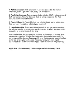 4. Wi-Fi Connection: With reliable Wi-Fi, you can connect to the internet
wherever you are – great for work, study, fun, and beyond.
5. Top-Notch Cameras: Take amazing photos with the 12MP front camera and
8MP rear camera. Whether it's video chats or taking snapshots, this iPad
captures your moments brilliantly.
6. Touch ID Security: Touch ID gives you a fast and safe way to unlock your
iPad and okay transactions with just your fingerprint.
7. Long Battery Life: The potent battery in this iPad lets you go through your
day without needing to recharge constantly – perfect for when you need to stay
productive or be entertained all day long.
This 9th
Generation iPad is perfect for students, professionals, or anyone who
loves content creation. Whether for work or play, it's got what you need. It’s
extremely useful and works flawlessly with other Apple devices, proving itself as
a vital tool for everyday tech needs. Raise your enjoyment from digital
experience to the next level with the Apple iPad 9th
Generation in Space Gray.
Apple iPad (10th
Generation) - Redefining Excellence in Every Detail
 