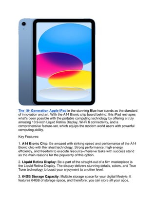 The 10th
Generation Apple iPad in the stunning Blue hue stands as the standard
of innovation and art. With the A14 Bionic chip board behind, this iPad reshapes
what's been possible with the portable computing technology by offering a truly
amazing 10.9-inch Liquid Retina Display, Wi-Fi 6 connectivity, and a
comprehensive feature-set, which equips the modern world users with powerful
computing ability.
Key Features:
1. A14 Bionic Chip: Be amazed with striking speed and performance of the A14
Bionic chip with the latest technology. Strong performance, high energy
efficiency, and freedom to execute resource-intensive tasks with success stand
as the main reasons for the popularity of this option.
2. Liquid Retina Display: Be a part of the straight-out of a film masterpiece is
the Liquid Retina Display. The display delivers stunning details, colors, and True
Tone technology to boost your enjoyment to another level.
3. 64GB Storage Capacity: Multiple storage space for your digital lifestyle. It
features 64GB of storage space, and therefore, you can store all your apps,
 