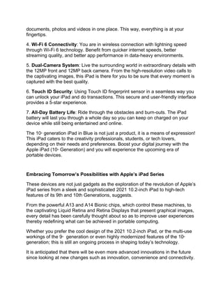 documents, photos and videos in one place. This way, everything is at your
fingertips.
4. Wi-Fi 6 Connectivity: You are in wireless connection with lightning speed
through Wi-Fi 6 technology. Benefit from quicker internet speeds, better
streaming quality, and better app performance in data-heavy environments.
5. Dual-Camera System: Live the surrounding world in extraordinary details with
the 12MP front and 12MP back camera. From the high-resolution video calls to
the captivating images, this iPad is there for you to be sure that every moment is
captured with the best quality.
6. Touch ID Security: Using Touch ID fingerprint sensor in a seamless way you
can unlock your iPad and do transactions. This secure and user-friendly interface
provides a 5-star experience.
7. All-Day Battery Life: Ride through the obstacles and burn-outs. The iPad
battery will last you through a whole day so you can keep on charged on your
device while still being entertained and online.
The 10th
generation iPad in Blue is not just a product, it is a means of expression!
This iPad caters to the creativity professionals, students, or tech lovers,
depending on their needs and preferences. Boost your digital journey with the
Apple iPad (10th
Generation) and you will experience the upcoming era of
portable devices.
Embracing Tomorrow’s Possibilities with Apple’s iPad Series
These devices are not just gadgets as the exploration of the revolution of Apple’s
iPad series from a sleek and sophisticated 2021 10.2-inch iPad to high-tech
features of its 9th and 10th Generations, suggests.
From the powerful A13 and A14 Bionic chips, which control these machines, to
the captivating Liquid Retina and Retina Displays that present graphical images,
every detail has been carefully thought about so as to improve user experiences
thereby redefining what can be achieved in portable computing.
Whether you prefer the cool design of the 2021 10.2-inch iPad, or the multi-use
workings of the 9th
generation or even highly modernized features of the 10th
generation; this is still an ongoing process in shaping today’s technology.
It is anticipated that there will be even more advanced innovations in the future
since looking at new changes such as innovation, convenience and connectivity.
 