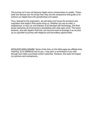 The journey isn’t over yet because Apple never compromises on quality. These
tools and devices are not simply that; they are the companions that guide us to
achieve our digital lives with gracefulness and speed.
Thus, farewell to this exploration, we will select and reuse the emotions and
inspiration that Apple's iPad series bring us. Whether you are an artist, a
professional, or even an avid follower of art blended with technology, the iPad
series welcomes all of tomorrow's possibilities with wide open arms. The future
beckons, and with Apple's iPad line, we have the tools to leverage it as we pick
up our gauntlet to journey with elegance and boundless opportunities.
AFFILIATE DISCLOSURE: Some of the links on this Web page are affiliate links,
meaning, at no additional cost to you, I may earn a commission if you click
through and make a purchase and/or subscribe. However, this does not impact
my opinions and comparisons.
 