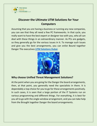 Discover the Ultimate UTM Solutions for Your
Computers
Assuming that you are having a business or running any new companies,
you can see that they all need a few PC frameworks. In that cycle, you
really want to have the best expert or designer too with you, who all can
deal with these things in an extraordinary manner. As PCs are gadgets,
so they generally go for the various issues in it. To manage such issues
and give you the best arrangements, you can enlist Bound together
Danger The executives UTM Solutions Dubai.
Why choose Unified Threat Management Solutions?
At the point when you are going for the Danger the board arrangements,
then, at that point, you generally need the specialists in there. It is
dependably a top choice for you to go for these arrangements positively.
In such cases, it is seen that a large portion of the IT Systems run on
various programming and different things. For everything, it is best for
you all to go with the single-window arrangement, and you can take help
from the Brought together Danger the board arrangements.
 