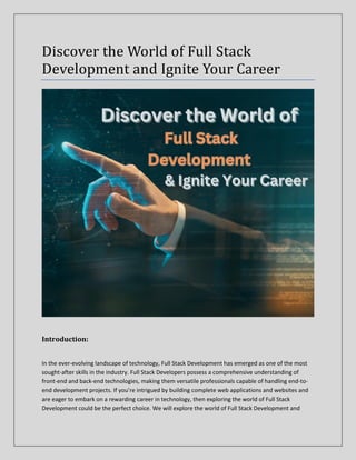 Discover the World of Full Stack
Development and Ignite Your Career
Introduction:
In the ever-evolving landscape of technology, Full Stack Development has emerged as one of the most
sought-after skills in the industry. Full Stack Developers possess a comprehensive understanding of
front-end and back-end technologies, making them versatile professionals capable of handling end-to-
end development projects. If you’re intrigued by building complete web applications and websites and
are eager to embark on a rewarding career in technology, then exploring the world of Full Stack
Development could be the perfect choice. We will explore the world of Full Stack Development and
 