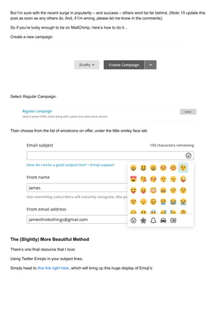 But I’m sure with the recent surge in popularity – and success – others wont be far behind. (Note: I’ll update this
post as soon as any others do. And, if I’m wrong, please let me know in the comments).
So if you’re lucky enough to be on MailChimp, here’s how to do it…
Create a new campaign:
Select Regular Campaign:
Then choose from the list of emoticons on offer, under the little smiley face tab:
The (Slightly) More Beautiful Method
There’s one final resource that I love:
Using Twitter Emojis in your subject lines.
Simply head to this link right here, which will bring up this huge display of Emoji’s:
 