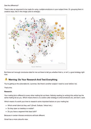 See the difference?
There’s also an argument to be made for using multiple emoticons in your subject lines. Or, grouping them in
creative ways, like in this image (click to enlarge):
Source: MailChimp
But there isn’t enough conclusive data for me out there to tell you whether that is, or isn’t, a good strategy right
now.
Warning: Do Your Research And Test Everything
You’re getting to the actionable bit, I promise. But there’s another subject I need to cover before I do.
That’s this:
Research.
Your mailing list is different to every other mailing list out there. Nobody reading (or writing) this article has the
same mailing list as you. Which means there is no cookie cutter strategy to what emoticons do, and don’t, work.
Which means it’s worth your time to research some important factors on your mailing list:
Which email client do they use? (Gmail, Outlook, Yahoo! etc.)
Do they open on desktop or mobile?
Do you have a segment that does both?
Because in certain inboxes emoticons will look different.
Gmail has a more colourful view:
 