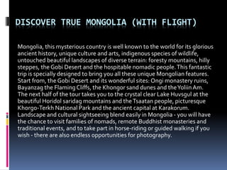 DISCOVER TRUE MONGOLIA (WITH FLIGHT)
Mongolia, this mysterious country is well known to the world for its glorious
ancient history, unique culture and arts, indigenous species of wildlife,
untouched beautiful landscapes of diverse terrain: foresty mountains, hilly
steppes, the Gobi Desert and the hospitable nomadic people.This fantastic
trip is specially designed to bring you all these unique Mongolian features.
Start from, the Gobi Desert and its wonderful sites: Ongi monastery ruins,
Bayanzag the FlamingCliffs, the Khongor sand dunes and theYoliinAm.
The next half of the tour takes you to the crystal clear Lake Huvsgul at the
beautiful Horidol saridag mountains and theTsaatan people, picturesque
Khorgo-Terkh National Park and the ancient capital at Karakorum.
Landscape and cultural sightseeing blend easily in Mongolia - you will have
the chance to visit families of nomads, remote Buddhist monasteries and
traditional events, and to take part in horse-riding or guided walking if you
wish - there are also endless opportunities for photography.
 