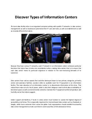 Discover Types of Information Centers
The term data facility refers to an organized computer setting with specific IT networks. In data centers,
managements as well as businesses systematize their IT uses and tools, as well as establishment as well
as circulate offered information.
Because they have various IT networks, each IT network in an information center embraces particular
functions that styles have to take into consideration when creating data centers that is to ensure that
each data center meets its particular objectives in relation to the ever-increasing demands of its
customers
Data centers have various aspects that could be destroyed down to two primary categories, primarily
center and assistance facilities. Location refers to available room for IT equipment in an information
facility. The main objective of an information center is to disseminate information all the time. That
makes them make use of a lot of power, which is why their designers need to think about availability of
functional space as well as environmental control to maintain the IT equipment within temperature and
humidity varies that makers suggest.
Under support and facilities, IT tools in a data center must function to sustain the highest degree of
accessibility at all times. This is especially important for internet-based data centers such as Facebook or
Google, which have customers from across the globe. Such organizations should establish trustworthy
data center management to make sure there is continuous flow of info whatsoever times.
 