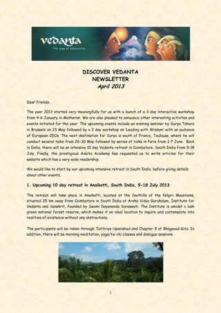 1
DISCOVER VEDANTA
NEWSLETTER
April 2013
Dear friends,
The year 2013 started very meaningfully for us with a launch of a 3 day interactive workshop
from 4-6 January in Matheran. We are also pleased to announce other interesting activites and
events initiated for the year. The upcoming events include an evening seminar by Surya Tahora
in Brussels on 23 May followed by a 2 day workshop on ‘Leading with Wisdom’ with an audience
of European CEOs. The next destination for Surya is south of France, Toulouse, where he will
conduct several talks from 26-30 May followed by series of talks in Paris from 1-7 June. Back
in India, there will be an intensive 10 day Vedanta retreat in Coimbatore, South India from 9-18
July. Finally, the prestigious Adaita Academy has requested us to write articles for their
website which has a very wide readership.
We would like to start by our upcoming intensive retreat in South India, before giving details
about other events,
1. Upcoming 10 day retreat in Anaikatti, South India, 9-18 July 2013
The retreat will take place in Anaikatti, located at the foothills of the Nilgiri Mountains,
situated 25 km away from Coimbatore in South India at Arsha Vidya Gurukulam, Institute for
Vedanta and Sanskrit, founded by Swami Dayananda Saraswati. The Institute is amidst a lush
green national forest reserve, which makes it an ideal location to inquire and contemplate into
realities of existence without any distractions.
The participants will be taken through Taittriya Upanishad and Chapter 9 of Bhagavad Gita. In
addition, there will be morning meditation, yoga/tai chi classes and dialogue sessions.
 