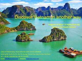 Discover Vietnam in another way
LANA INTERNATIONAL TOUR SERVICES JOINT STOCK COMPANY
Building B8, Ruelle 61/55, Rue Do Quang, District Cau Giay, Ha Noi, Viet Nam
Tel : + 84 43. 5562346 Fax: +84 43.5562347
Email: info@lana-tour.com Website: www.lana-tour.com
Program 14 days/ 13 nights from the
North to the South Vietnam
 