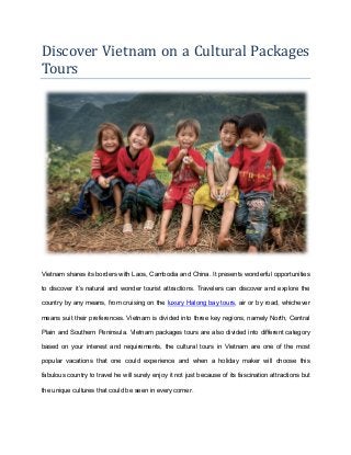 Discover Vietnam on a Cultural Packages
Tours
Vietnam shares its borders with Laos, Cambodia and China. It presents wonderful opportunities
to discover it’s natural and wonder tourist attractions. Travelers can discover and explore the
country by any means, from cruising on the luxury Halong bay tours, air or by road, whichever
means suit their preferences. Vietnam is divided into three key regions, namely North, Central
Plain and Southern Peninsula. Vietnam packages tours are also divided into different category
based on your interest and requirements, the cultural tours in Vietnam are one of the most
popular vacations that one could experience and when a holiday maker will choose this
fabulous country to travel he will surely enjoy it not just because of its fascination attractions but
the unique cultures that could be seen in every corner.
 
