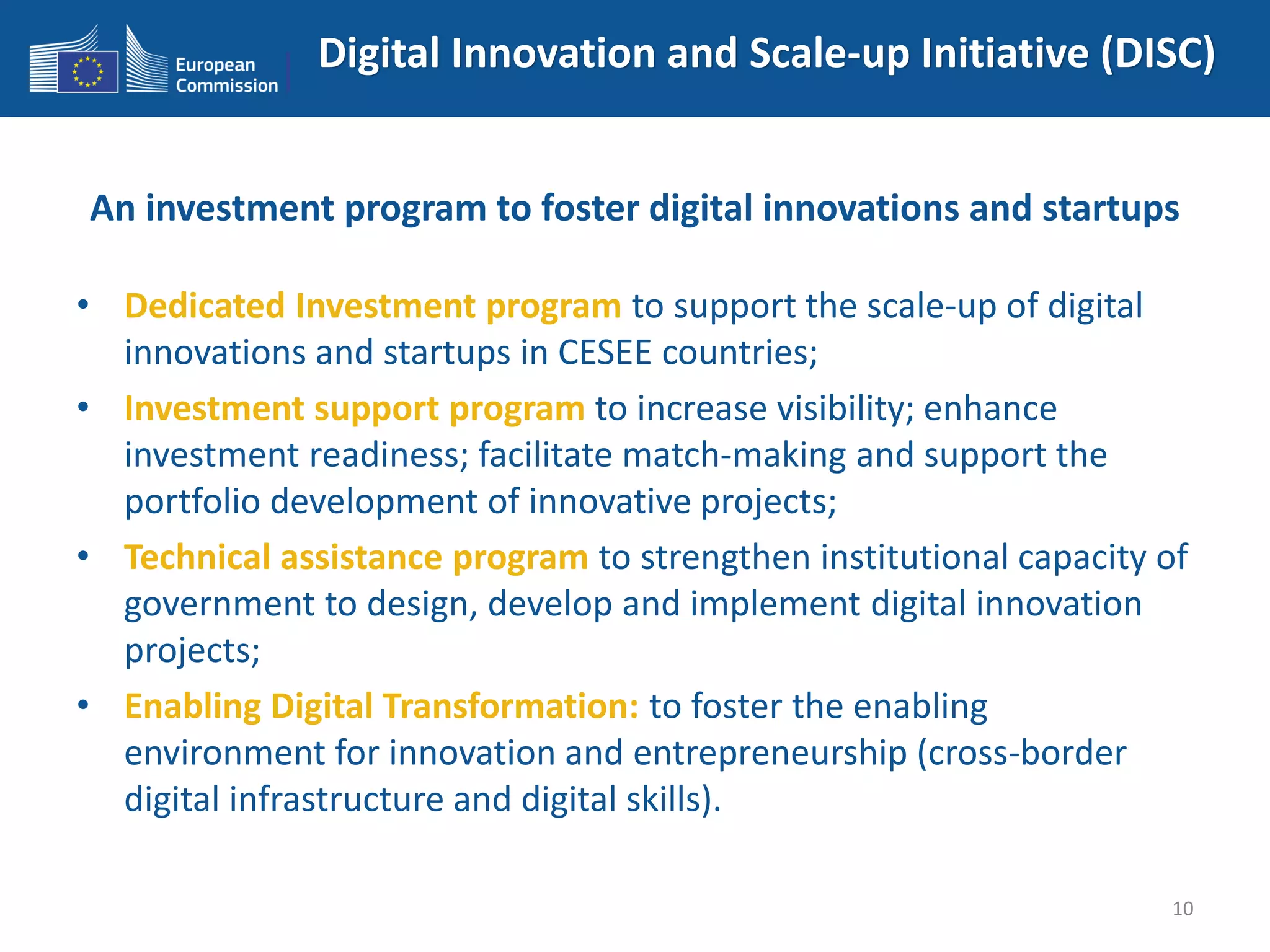 Digital Innovation and Scale-up Initiative (DISC)
An investment program to foster digital innovations and startups
• Dedicated Investment program to support the scale-up of digital
innovations and startups in CESEE countries;
• Investment support program to increase visibility; enhance
investment readiness; facilitate match-making and support the
portfolio development of innovative projects;
• Technical assistance program to strengthen institutional capacity of
government to design, develop and implement digital innovation
projects;
• Enabling Digital Transformation: to foster the enabling
environment for innovation and entrepreneurship (cross-border
digital infrastructure and digital skills).
10
 