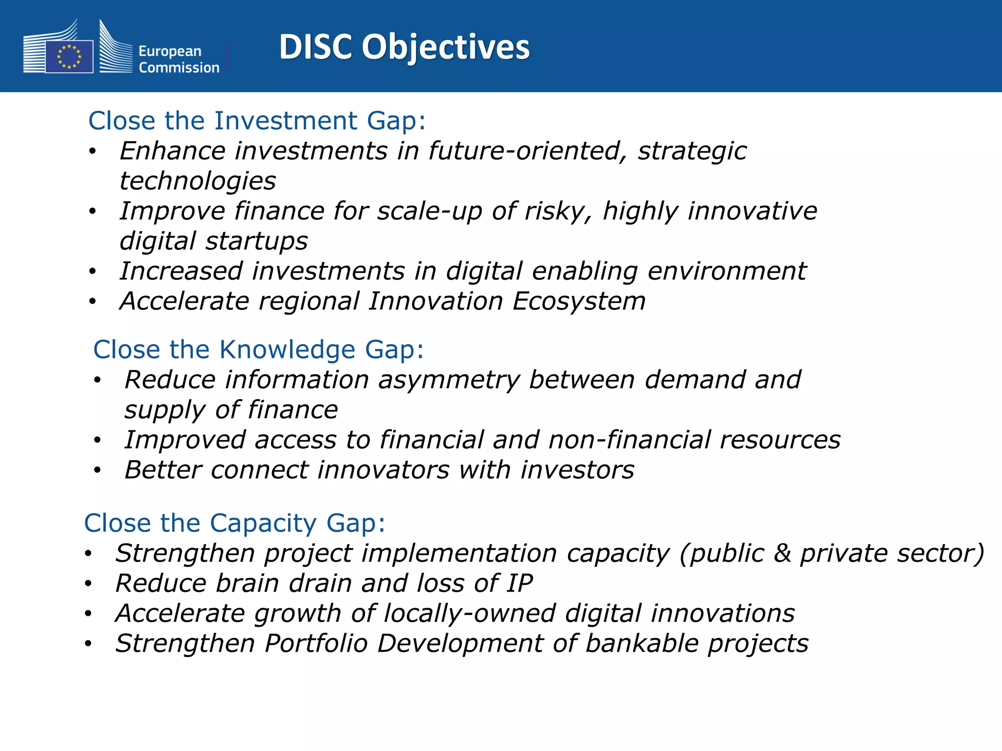 DISC Objectives
Close the Investment Gap:
• Enhance investments in future-oriented, strategic
technologies
• Improve finance for scale-up of risky, highly innovative
digital startups
• Increased investments in digital enabling environment
• Accelerate regional Innovation Ecosystem
Close the Knowledge Gap:
• Reduce information asymmetry between demand and
supply of finance
• Improved access to financial and non-financial resources
• Better connect innovators with investors
Close the Capacity Gap:
• Strengthen project implementation capacity (public & private sector)
• Reduce brain drain and loss of IP
• Accelerate growth of locally-owned digital innovations
• Strengthen Portfolio Development of bankable projects
 