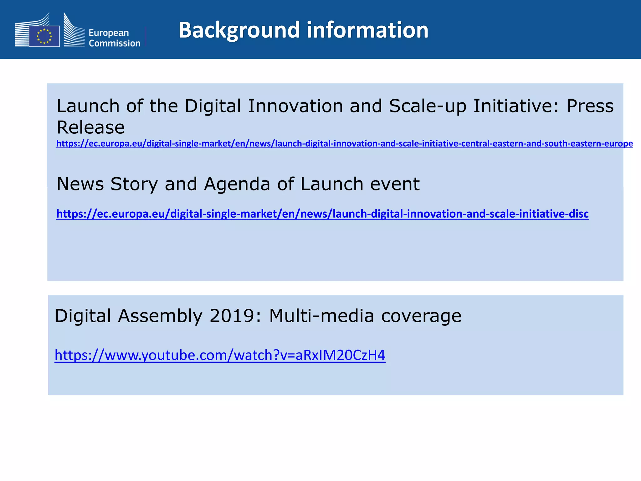 Background information
Launch of the Digital Innovation and Scale-up Initiative: Press
Release
https://ec.europa.eu/digital-single-market/en/news/launch-digital-innovation-and-scale-initiative-central-eastern-and-south-eastern-europe
News Story and Agenda of Launch event
https://ec.europa.eu/digital-single-market/en/news/launch-digital-innovation-and-scale-initiative-disc
Digital Assembly 2019: Multi-media coverage
https://www.youtube.com/watch?v=aRxIM20CzH4
 