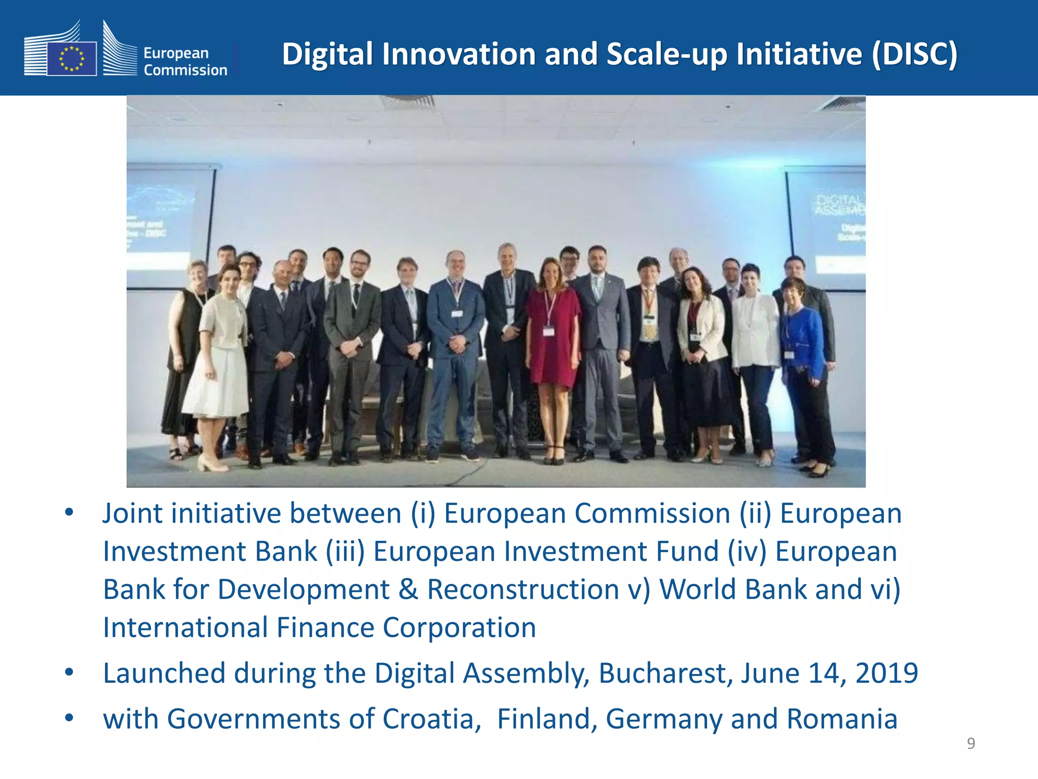 Digital Innovation and Scale-up Initiative (DISC)
• Joint initiative between (i) European Commission (ii) European
Investment Bank (iii) European Investment Fund (iv) European
Bank for Development & Reconstruction v) World Bank and vi)
International Finance Corporation
• Launched during the Digital Assembly, Bucharest, June 14, 2019
• with Governments of Croatia, Finland, Germany and Romania
9
 