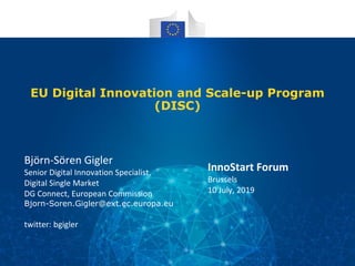 EU Digital Innovation and Scale-up Program
(DISC)
Björn-Sören Gigler
Senior Digital Innovation Specialist,
Digital Single Market
DG Connect, European Commission
Bjorn-Soren.Gigler@ext.ec.europa.eu
twitter: bgigler
InnoStart Forum
Brussels
10 July, 2019
 