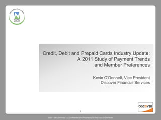 Credit, Debit and Prepaid Cards Industry Update:
                A 2011 Study of Payment Trends
                       and Member Preferences

                                                       Kevin O’Donnell, Vice President
                                                           Discover Financial Services




                                       1

  ©2011 DFS Services LLC Confidential and Proprietary Do Not Copy or Distribute
 
