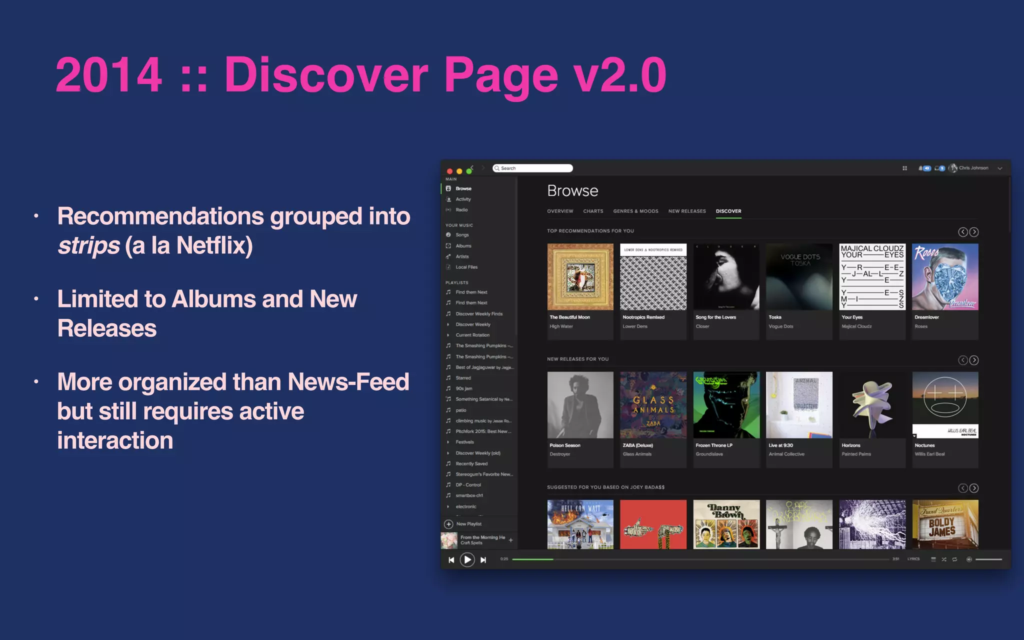 2014 :: Discover Page v2.0
• Recommendations grouped into
strips (a la Netflix)
• Limited to Albums and New
Releases
• More organized than News-Feed
but still requires active
interaction
 