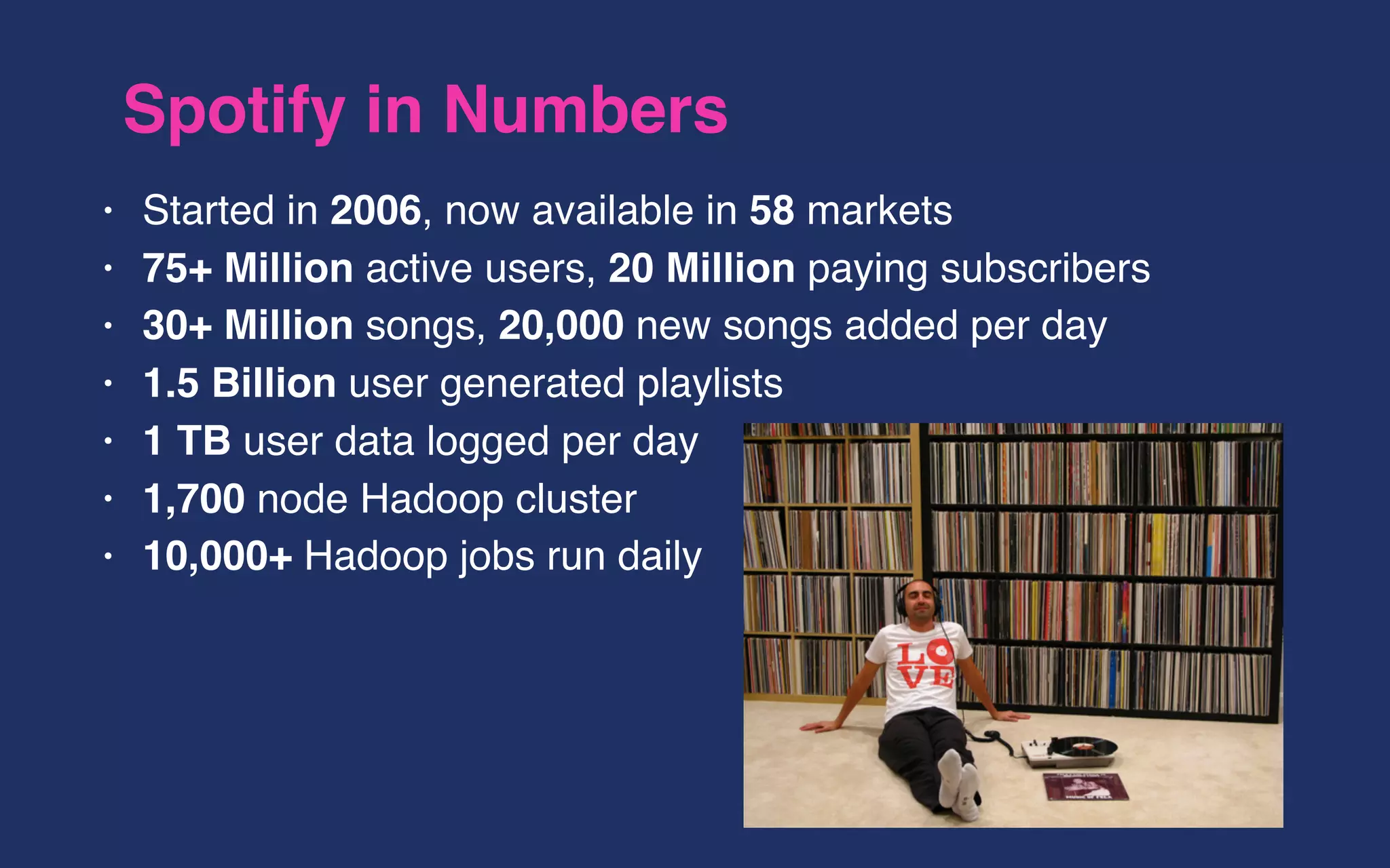 Spotify in Numbers
• Started in 2006, now available in 58 markets
• 75+ Million active users, 20 Million paying subscribers
• 30+ Million songs, 20,000 new songs added per day
• 1.5 Billion user generated playlists
• 1 TB user data logged per day
• 1,700 node Hadoop cluster
• 10,000+ Hadoop jobs run daily
 