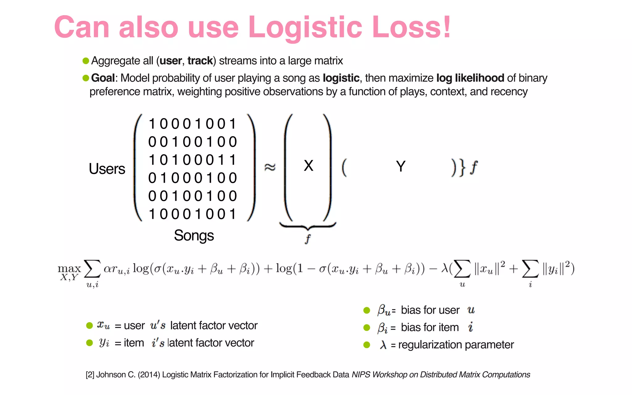 1 0 0 0 1 0 0 1
0 0 1 0 0 1 0 0
1 0 1 0 0 0 1 1
0 1 0 0 0 1 0 0
0 0 1 0 0 1 0 0
1 0 0 0 1 0 0 1
•Aggregate all (user, track) streams into a large matrix
•Goal: Model probability of user playing a song as logistic, then maximize log likelihood of binary
preference matrix, weighting positive observations by a function of plays, context, and recency
X YUsers
Songs
• = bias for user
• = bias for item
• = regularization parameter
• = user latent factor vector
• = item latent factor vector
[2] Johnson C. (2014) Logistic Matrix Factorization for Implicit Feedback Data NIPS Workshop on Distributed Matrix Computations
Can also use Logistic Loss!
 