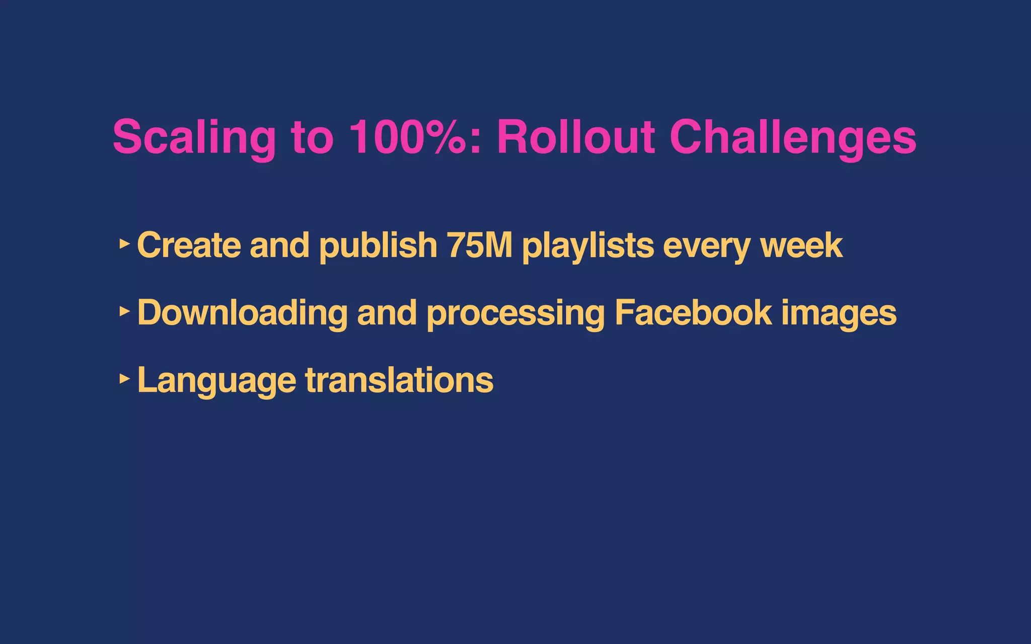 Scaling to 100%: Rollout Challenges
‣Create and publish 75M playlists every week
‣Downloading and processing Facebook images
‣Language translations
 