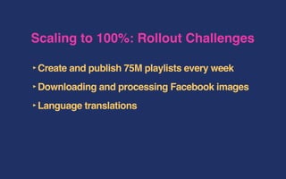 Scaling to 100%: Rollout Challenges
‣Create and publish 75M playlists every week
‣Downloading and processing Facebook images
‣Language translations
 