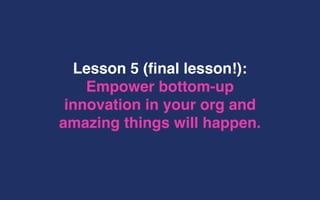 Lesson 5 (final lesson!):
Empower bottom-up
innovation in your org and
amazing things will happen.
 