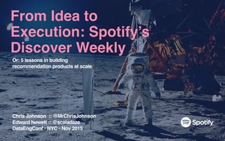 From Idea to
Execution: Spotify’s
Discover Weekly
Chris Johnson :: @MrChrisJohnson
Edward Newett :: @scaladaze
DataEngConf • NYC • Nov 2015
Or: 5 lessons in building
recommendation products at scale
 