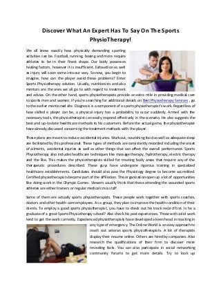 Discover What An Expert Has To Say On The Sports
PhysioTherapy!
We all know exactly how physically demanding sporting
activities can be. Football, running, boxing and more require
athletes to be in their finest shape. Our body possesses
healing factors, however it is insufficient. Exhaustion as well
as injury will soon come into our way. So now, you begin to
imagine, how can the player avoid these problems? Enter
Sports Physiotherapy solution. Usually, nutritionists and also
mentors are the ones we all go to with regard to treatment
and advice. On the other hand, sports physiotherapists provide an extra mile in providing medical care
to sports men and women. If you're searching for additional details on Best Physiotherapy Services , go
to the earlier mentioned site. Diagnosis is a component of a sports physiotherapist's work. Regardless of
how skilled a player can be, a physical injury has a probability to occur suddenly. Armed with the
necessary tools, the physiotherapist can easily respond effectively in the scenario. He also suggests the
best and up-to-date healthcare methods to his customers. Before the actual game, the physiotherapist
have already discussed concerning the treatment methods with the player.
These plans are meant to reduce accidental injuries. Workout, nourishing food as well as adequate sleep
are facilitated by this professional. These types of methods are consistently recorded including the onset
of ailments, accidental injuries as well as other things that can affect the overall performance. Sports
Physiotherapy also includes healthcare techniques like massage therapy, hydrotherapy, electric therapy
and the like. This makes the physiotherapists skilled for treating body areas that require any of the
therapeutic procedures described. These guys have undergone rigorous training in specialized
healthcare establishments. Candidates should also pass the Physiology degree to become accredited.
Certified physiotherapists become part of the affiliation. This organization open up a lot of opportunities
like doing work in the Olympic Games. Viewers usually think that those attending the wounded sports
athletes are either trainers or regular medical crisis staff.
Some of them are actually sports physiotherapists. These people work together with sports coaches,
doctors and other health care employees. As a group, they plan to improve the health condition of their
clients. To employ a good sports physiotherapist, you have to check out his track record first. Is he a
graduate of a great Sports Physiotherapy school? Also check his past experiences. Those with solid work
tend to get the work correctly. Experienced physiotherapists have developed a keen head in reacting in
any type of emergency. The Online World is an easy approach to
reach out veteran sports physiotherapists. A lot of therapists
display their resume online. Others are hired by companies. Also
research the qualifications of their firm to discover more
revealing facts. You can also participate in social networking
community forums to get more details. Try to look up
 