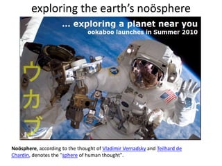 exploring the earth’s noösphereNoösphere, according to the thought of Vladimir Vernadsky and Teilhard de Chardin, denotes the "sphere of human thought".
