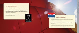 Other RE/MAX Resources
The RE/MAX Collection®
The	RE/MAX	Collection	taps	into	the	recognition	of	the	RE/MAX	brand	while	offering	specialized	
resources	designed	specifically	to	reach	buyers	and	sellers	of	fine	homes	and	luxury	properties.	


The distinctive signage and promotional materials of The RE/MAX Collection set
luxury properties apart, while ad programs with global publications help promote
them to millions of qualified customers.

Through	 RE/MAX	 University,	 RE/MAX	 agents	 can	 receive	 training	 specific	 for	
the	 luxury	 market,	 including	 education	 credits	 toward	 the	 Certified	 Luxury	 Home	
Marketing	Specialist	(CLHMS)	designation.


                                                                                                                                                   RE/MAX Commercial®
                                                                                                                              RE/MAX	has	a	significant	presence	in	commercial	real	estate,	with	RE/MAX	agents	closing	more	
                                                                                                                              than	$65	billion	in	commercial	volume	since	2003.

                                                                                             Fine Homes & Luxury Properties
                                                                                                                              Diversifying your business with a commercial division expands your recruiting base,
                                                                                                                              broadens your referral capabilities and creates buzz and excitement in your office to
                                                                                                                              retain agents.

                                                                                                                              RE/MAX	 Commercial	 agents	 and	 offices	 enjoy	 access	 to	 industry-leading	 tools,	 training	 and	
                                                                                                                              resources.	And	it’s	all	backed	by	one	of	the	most	recognized	brands	in	real	estate.
 