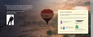 otheR Re/MAX ReSouRceS
“ RE/MAX isthe world. The credibility of the brand, its
  around
            a clear leader in real estate, recognized
                                                               partnerships
   international influence and extensive resources
   are all tremendous assets for our staff.

   geoff Baldwin, Region owner, Re/MAX Western Australia
                                                           ”
   nollamara, Western Australia                                      RE/MAX partnerships
   Merged five independent offices
                                                                     The assortment of RE/MAX partnerships provide RE/MAX offices and agents with an
                                                                     even broader set of resources.


                                                                     From	charity	involvement	to	sponsorships	and	beyond,	these	relationships	help	you	further	connect	
                                                                     with	prospective	and	existing	agents	according	to	their	individual	interests	or	areas	of	expertise.	



                                                                               Susan G. Komen for the Cure
                                                                               National Sponsor
                                                                                                                               International Competition
                                                                                                                               Title Sponsor




                                                                                         Children’s Miracle Network
                                                                                         Official Real Estate Sponsor
                                                                                                                               Environmental Stewardship
                                                                                                                               Agent Training/Consumer Information

                                                                     RE/MAX	Associates	have	donated	over	$100	million	to	benefit	their	local	communities.
 