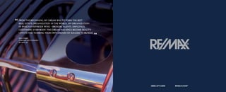“ Fromestate organization in the world, an organization
  real
       the beginning, my dream was to form the best

   in which everybody wins – brokers, agents, employees,
   customers, everybody. This dream has since become reality.
   I invite you to bring your own dreams of success to RE/MAX.

   dave Liniger
                                                                 ”
   chairman and co-founder
   Re/MAX, LLc




                                                                     (888) 677-5400   ReMAX.coM®
 