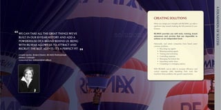 A foundAtion of SucceSS
                                                                      Creating Solutions
                                                                      When	you	merge	your	strengths	with	RE/MAX,	you	take	a	
                                                                      significant	step	toward	realizing	the	full	potential	of	your	
                                                                      business.	

“ We can take all the great things we’ve                  solutions   RE/MAX provides you with tools, training, brand
                                                                      awareness and services that are impossible to
  built in our 10-year history and add a                              achieve on an independent level.
  powerhouse of a brand behind us. Being
                                                                      Historically,	 real	 estate	 companies	 have	 faced	 seven	
  with RE/MAX allows us to attract and                                common	problems:
  recruit the best agents. It’s a perfect fit.
                                                      ”
                                                                      	 •	 Recruiting	top	agents
                                                                      	 •	 Retaining	existing	agents
                                                                      	 •	 Training	and	motivating
  Leeann iacino, Broker/owner, Re/MAX Professionals
                                                                      	 •	 Controlling	expenses
  denver, colorado
                                                                      	 •	 Managing	the	bottom	line
  converted two independent offices
                                                                      	 •	 Expanding	market	share
                                                                      	 •	 Competing	in	a	changing	industry

                                                                      With	 RE/MAX,	 you’re	 able	 to	 increase	 efficiency	 and	
                                                                      control	 expenses	 while	 benefiting	 from	 tools	 that	
                                                                      transform	these	problems	into	growth	opportunities.	
 
