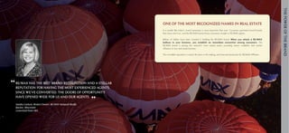 The power of the brand
                                                               One of The Most Recognized Names in Real Estate
                                                               In	a	market	like	today’s,	brand	awareness	is	more	important	than	ever.	Consumers	gravitate	toward	brands	
                                                               they	know	and	trust,	and	the	RE/MAX	brand	drives	consumers	straight	to	RE/MAX	agents.		

                                                               Billions	 of	 dollars	 have	 been	 invested	 in	 building	 the	 RE/MAX	 brand.	 When you attach a RE/MAX
                                                               balloon to your business, you establish an immediate connection among consumers.	 The	
                                                               RE/MAX	 brand	 is	 among	 the	 network’s	 most	 valued	 assets,	 providing	 instant	 credibility	 and	 market	
                                                               influence	to	any	real	estate	business.	

                                                               This	incredible	reputation	is	nearly	40	years	in	the	making,	and	reserved	exclusively	for	RE/MAX	Affiliates.




“ RE/MAX has the best brand recognition and a stellar
                                                             brand
  reputation for having the most experienced agents.        awareness
  Since we’ve converted, the doors of opportunity

                                                        ”
  have opened wide for us and our agents.

  Sandra carlson, Broker/owner, Re/MAX newport Realty
  Racine, Wisconsin
  converted from eRA
 