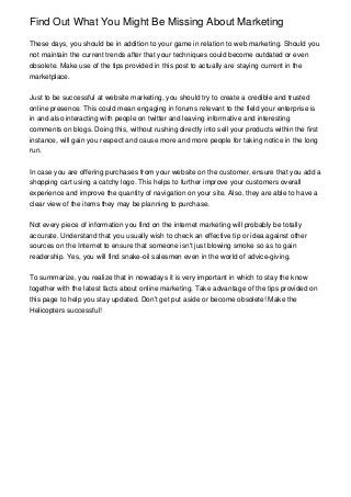 Find Out What You Might Be Missing About Marketing
These days, you should be in addition to your game in relation to web marketing. Should you
not maintain the current trends after that your techniques could become outdated or even
obsolete. Make use of the tips provided in this post to actually are staying current in the
marketplace.
Just to be successful at website marketing, you should try to create a credible and trusted
online presence. This could mean engaging in forums relevant to the field your enterprise is
in and also interacting with people on twitter and leaving informative and interesting
comments on blogs. Doing this, without rushing directly into sell your products within the first
instance, will gain you respect and cause more and more people for taking notice in the long
run.
In case you are offering purchases from your website on the customer, ensure that you add a
shopping cart using a catchy logo. This helps to further improve your customers overall
experience and improve the quantity of navigation on your site. Also, they are able to have a
clear view of the items they may be planning to purchase.
Not every piece of information you find on the internet marketing will probably be totally
accurate. Understand that you usually wish to check an effective tip or idea against other
sources on the Internet to ensure that someone isn't just blowing smoke so as to gain
readership. Yes, you will find snake-oil salesmen even in the world of advice-giving.
To summarize, you realize that in nowadays it is very important in which to stay the know
together with the latest facts about online marketing. Take advantage of the tips provided on
this page to help you stay updated. Don't get put aside or become obsolete! Make the
Helicopters successful!
 