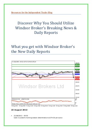 Resources for the Independent Trader Blog
Discover Why You Should Utilize
Windsor Broker’s Breaking News &
Daily Reports
What you get with Windsor Broker’s
the New Daily Reports
23 August 2013
 23/08/2013 - 09:55
Gold in London's morning session determined at $1374.50 per ounce
 
