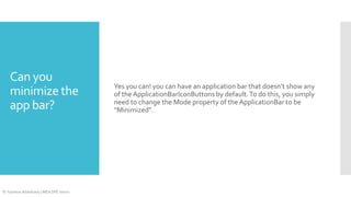 Can you
minimize the
app bar?

© Yasmine Abdelhady | MEA DPE Intern

Yes you can! you can have an application bar that doesn’t show any
of the ApplicationBarIconButtons by default. To do this, you simply
need to change the Mode property of the ApplicationBar to be
“Minimized”.

 